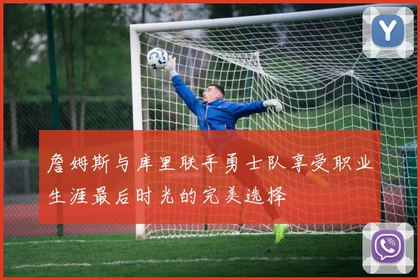 詹姆斯与库里联手勇士队享受职业生涯最后时光的完美选择